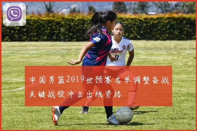 中国男篮2019世预赛名单调整备战关键战役冲击出线资格