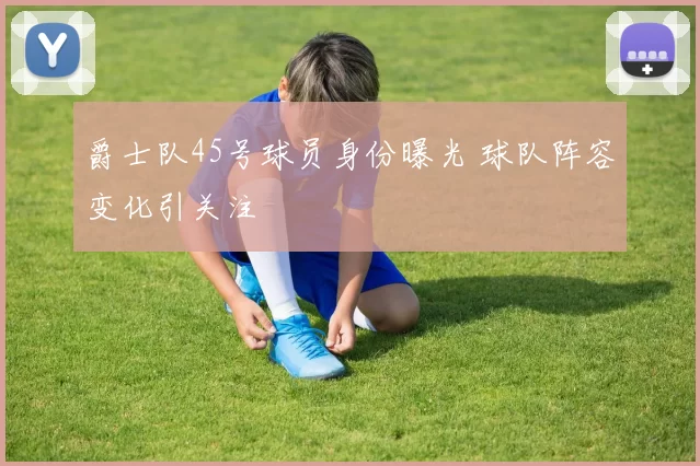 爵士队45号球员身份曝光 球队阵容变化引关注