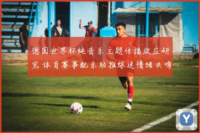 德国世界杯纯音乐主题传播效应研究 体育赛事配乐助推球迷情绪共鸣