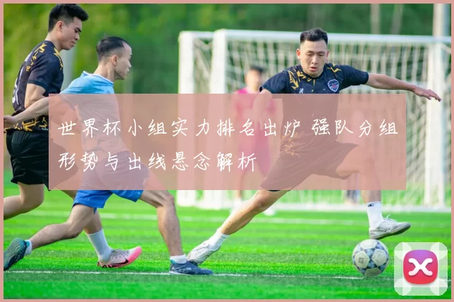 世界杯小组实力排名出炉 强队分组形势与出线悬念解析