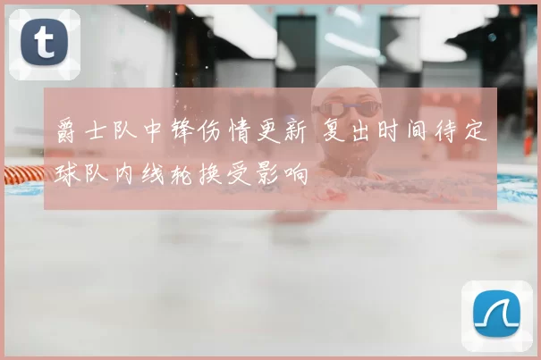 爵士队中锋伤情更新 复出时间待定球队内线轮换受影响