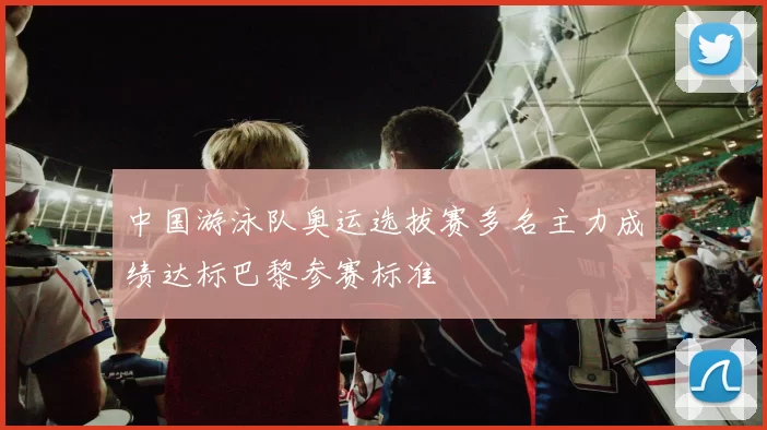 中国游泳队奥运选拔赛多名主力成绩达标巴黎参赛标准