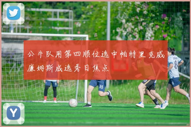 公牛队用第四顺位选中帕特里克威廉姆斯成选秀日焦点