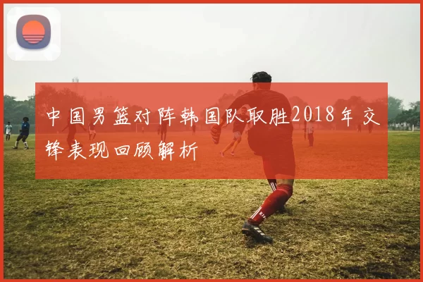 中国男篮对阵韩国队取胜2018年交锋表现回顾解析