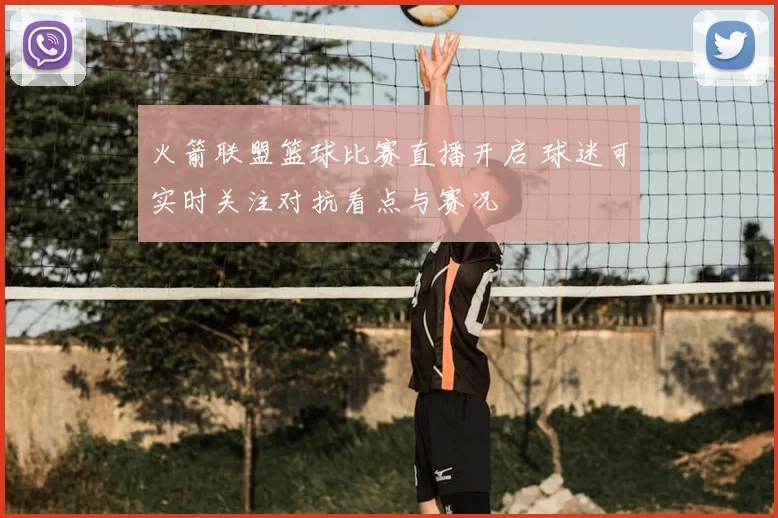 火箭联盟篮球比赛直播开启 球迷可实时关注对抗看点与赛况