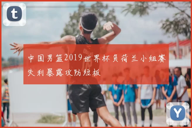 中国男篮2019世界杯负荷兰小组赛失利暴露攻防短板