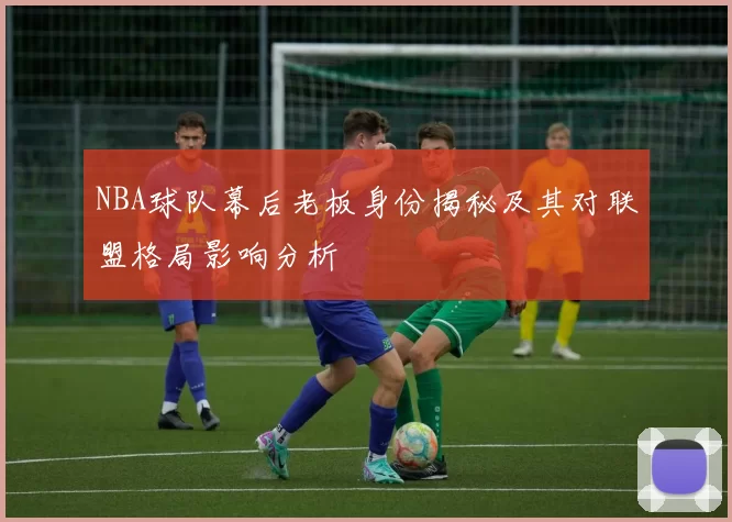 NBA球队幕后老板身份揭秘及其对联盟格局影响分析