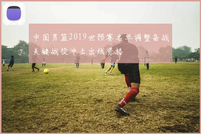 中国男篮2019世预赛名单调整备战关键战役冲击出线资格