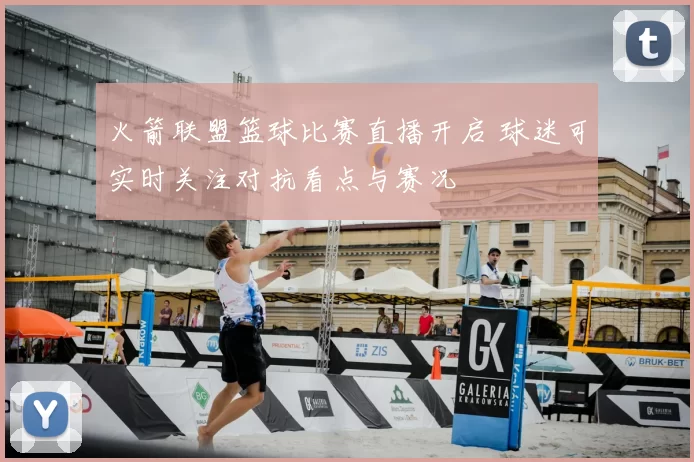 火箭联盟篮球比赛直播开启 球迷可实时关注对抗看点与赛况