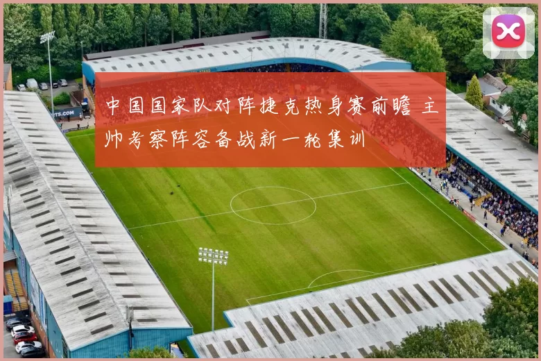 中国国家队对阵捷克热身赛前瞻 主帅考察阵容备战新一轮集训