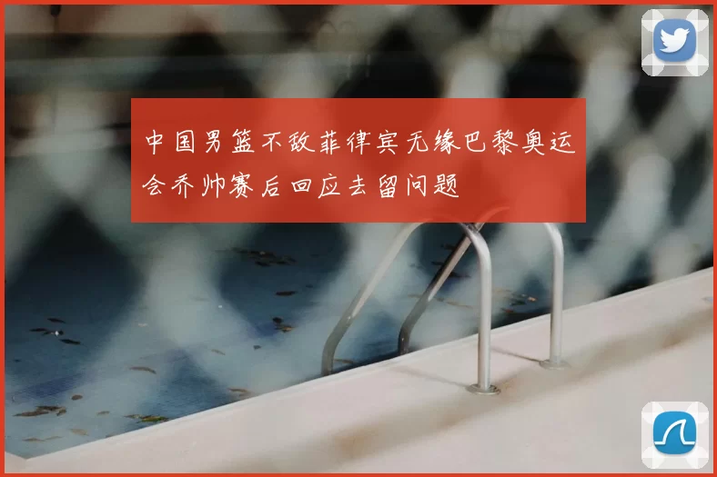 中国男篮不敌菲律宾无缘巴黎奥运会乔帅赛后回应去留问题