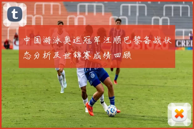 中国游泳奥运冠军汪顺巴黎备战状态分析及世锦赛成绩回顾