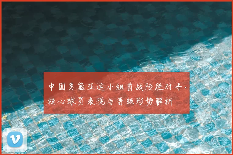 中国男篮亚运小组首战险胜对手，核心球员表现与晋级形势解析