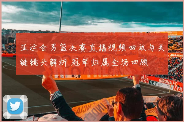 亚运会男篮决赛直播视频回放与关键镜头解析 冠军归属全场回顾