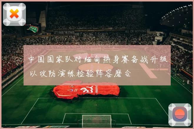 中国国家队对缅甸热身赛备战升级 以攻防演练检验阵容磨合