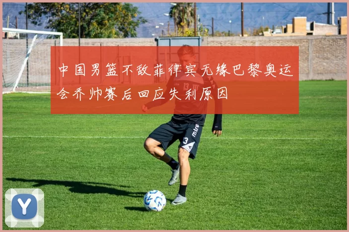 中国男篮不敌菲律宾无缘巴黎奥运会乔帅赛后回应失利原因