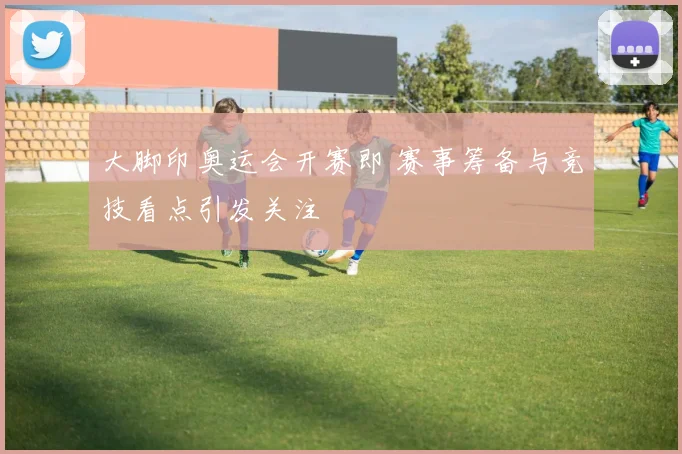 大脚印奥运会开赛即 赛事筹备与竞技看点引发关注