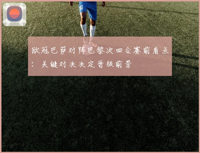 欧冠巴萨对阵巴黎次回合赛前看点:关键对决决定晋级前景