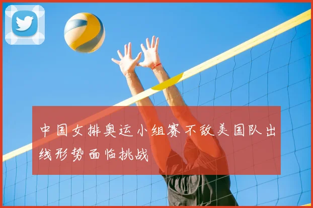 中国女排奥运小组赛不敌美国队出线形势面临挑战