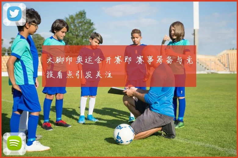 大脚印奥运会开赛即 赛事筹备与竞技看点引发关注