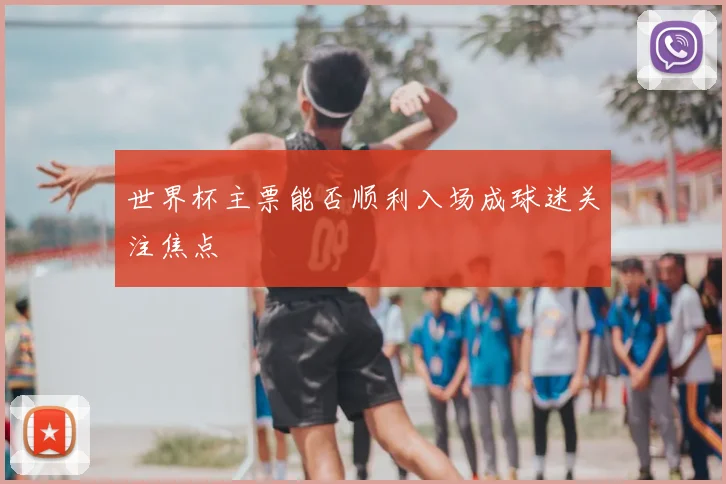 世界杯主票能否顺利入场成球迷关注焦点