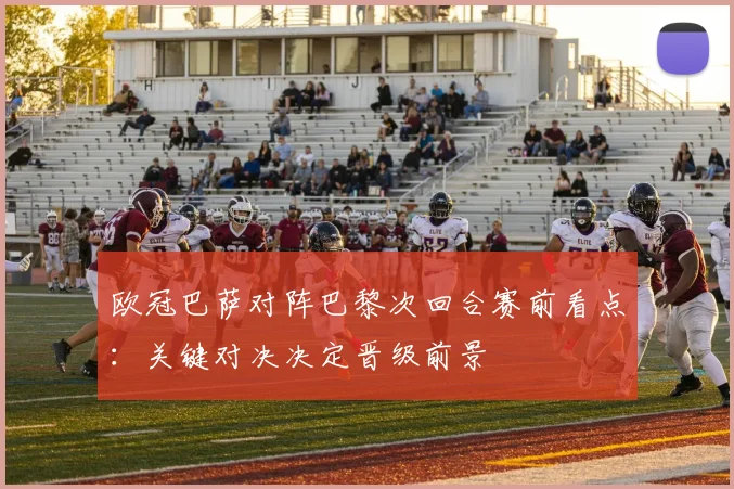 欧冠巴萨对阵巴黎次回合赛前看点:关键对决决定晋级前景